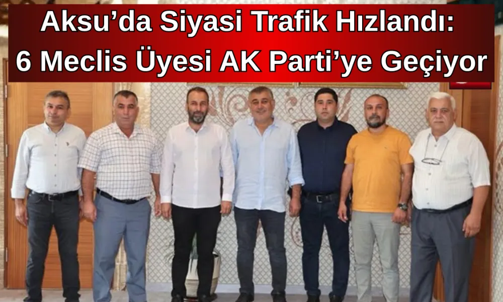 Aksu’da Siyasi Trafik Hızlandı: 6 Meclis Üyesi AK Parti’ye Geçiyor